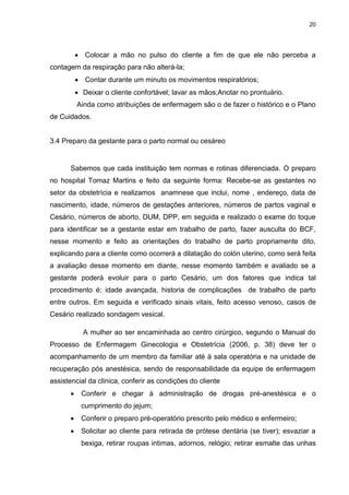 20
 Colocar a mão no pulso do cliente a fim de que ele não perceba a
contagem da respiração para não alterá-la;
 Contar durante um minuto os movimentos respiratórios;
 Deixar o cliente confortável; lavar as mãos;Anotar no prontuário.
Ainda como atribuições de enfermagem são o de fazer o histórico e o Plano
de Cuidados.
3.4 Preparo da gestante para o parto normal ou cesáreo
Sabemos que cada instituição tem normas e rotinas diferenciada. O preparo
no hospital Tomaz Martins e feito da seguinte forma: Recebe-se as gestantes no
setor da obstetrícia e realizamos anamnese que inclui, nome , endereço, data de
nascimento, idade, números de gestações anteriores, números de partos vaginal e
Cesário, números de aborto, DUM, DPP, em seguida e realizado o exame do toque
para identificar se a gestante estar em trabalho de parto, fazer ausculta do BCF,
nesse momento e feito as orientações do trabalho de parto propriamente dito,
explicando para a cliente como ocorrerá a dilatação do colón uterino, como será feita
a avaliação desse momento em diante, nesse momento também e avaliado se a
gestante poderá evoluir para o parto Cesário, um dos fatores que indica tal
procedimento é; idade avançada, historia de complicações de trabalho de parto
entre outros. Em seguida e verificado sinais vitais, feito acesso venoso, casos de
Cesário realizado sondagem vesical.
A mulher ao ser encaminhada ao centro cirúrgico, segundo o Manual do
Processo de Enfermagem Ginecologia e Obstetrícia (2006, p. 38) deve ter o
acompanhamento de um membro da familiar até à sala operatória e na unidade de
recuperação pós anestésica, sendo de responsabilidade da equipe de enfermagem
assistencial da clinica, conferir as condições do cliente
 Conferir e chegar à administração de drogas pré-anestésica e o
cumprimento do jejum;
 Conferir o preparo pré-operatório prescrito pelo médico e enfermeiro;
 Solicitar ao cliente para retirada de prótese dentária (se tiver); esvaziar a
bexiga, retirar roupas intimas, adornos, relógio; retirar esmalte das unhas
 