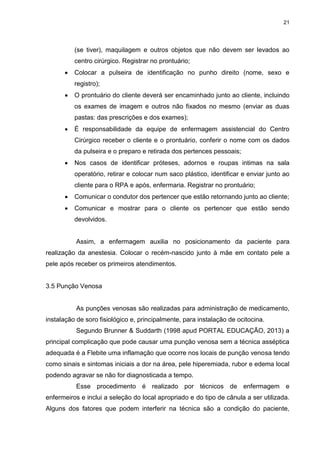 21
(se tiver), maquilagem e outros objetos que não devem ser levados ao
centro cirúrgico. Registrar no prontuário;
 Colocar a pulseira de identificação no punho direito (nome, sexo e
registro);
 O prontuário do cliente deverá ser encaminhado junto ao cliente, incluindo
os exames de imagem e outros não fixados no mesmo (enviar as duas
pastas: das prescrições e dos exames);
 É responsabilidade da equipe de enfermagem assistencial do Centro
Cirúrgico receber o cliente e o prontuário, conferir o nome com os dados
da pulseira e o preparo e retirada dos pertences pessoais;
 Nos casos de identificar próteses, adornos e roupas intimas na sala
operatório, retirar e colocar num saco plástico, identificar e enviar junto ao
cliente para o RPA e após, enfermaria. Registrar no prontuário;
 Comunicar o condutor dos pertencer que estão retornando junto ao cliente;
 Comunicar e mostrar para o cliente os pertencer que estão sendo
devolvidos.
Assim, a enfermagem auxilia no posicionamento da paciente para
realização da anestesia. Colocar o recém-nascido junto à mãe em contato pele a
pele após receber os primeiros atendimentos.
3.5 Punção Venosa
As punções venosas são realizadas para administração de medicamento,
instalação de soro fisiológico e, principalmente, para instalação de ocitocina.
Segundo Brunner & Suddarth (1998 apud PORTAL EDUCAÇÃO, 2013) a
principal complicação que pode causar uma punção venosa sem a técnica asséptica
adequada é a Flebite uma inflamação que ocorre nos locais de punção venosa tendo
como sinais e sintomas iniciais a dor na área, pele hiperemiada, rubor e edema local
podendo agravar se não for diagnosticada a tempo.
Esse procedimento é realizado por técnicos de enfermagem e
enfermeiros e inclui a seleção do local apropriado e do tipo de cânula a ser utilizada.
Alguns dos fatores que podem interferir na técnica são a condição do paciente,
 
