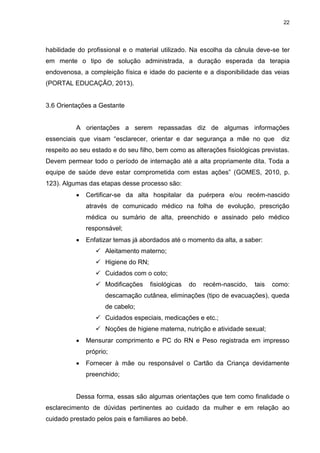 22
habilidade do profissional e o material utilizado. Na escolha da cânula deve-se ter
em mente o tipo de solução administrada, a duração esperada da terapia
endovenosa, a compleição física e idade do paciente e a disponibilidade das veias
(PORTAL EDUCAÇÃO, 2013).
3.6 Orientações a Gestante
A orientações a serem repassadas diz de algumas informações
essenciais que visam “esclarecer, orientar e dar segurança a mãe no que diz
respeito ao seu estado e do seu filho, bem como as alterações fisiológicas previstas.
Devem permear todo o período de internação até a alta propriamente dita. Toda a
equipe de saúde deve estar comprometida com estas ações” (GOMES, 2010, p.
123). Algumas das etapas desse processo são:
 Certificar-se da alta hospitalar da puérpera e/ou recém-nascido
através de comunicado médico na folha de evolução, prescrição
médica ou sumário de alta, preenchido e assinado pelo médico
responsável;
 Enfatizar temas já abordados até o momento da alta, a saber:
 Aleitamento materno;
 Higiene do RN;
 Cuidados com o coto;
 Modificações fisiológicas do recém-nascido, tais como:
descamação cutânea, eliminações (tipo de evacuações), queda
de cabelo;
 Cuidados especiais, medicações e etc.;
 Noções de higiene materna, nutrição e atividade sexual;
 Mensurar comprimento e PC do RN e Peso registrada em impresso
próprio;
 Fornecer à mãe ou responsável o Cartão da Criança devidamente
preenchido;
Dessa forma, essas são algumas orientações que tem como finalidade o
esclarecimento de dúvidas pertinentes ao cuidado da mulher e em relação ao
cuidado prestado pelos pais e familiares ao bebê.
 