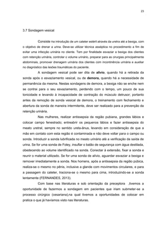 23
3.7 Sondagem vesical
Consiste na introdução de um cateter estéril através da uretra até a bexiga, com
o objetivo de drenar a urina. Deve-se utilizar técnica asséptica no procedimento a fim de
evitar uma infecção urinária no cliente. Tem por finalidade esvaziar a bexiga dos clientes
com retenção urinária, controlar o volume urinário, preparar para as cirurgias principalmente
abdominais, promover drenagem urinária dos clientes com incontinência urinária e auxiliar
no diagnóstico das lesões traumáticas do paciente.
A sondagem vesical pode ser dita de alívio, quando há a retirada da
sonda após o esvaziamento vesical, ou de demora, quando há a necessidade de
permanência da mesma. Nestas sondagens de demora, a bexiga não se enche nem
se contrai para o seu esvaziamento, perdendo com o tempo, um pouco de sua
tonicidade e levando à incapacidade de contração do músculo detrusor; portanto
antes da remoção de sonda vesical de demora, o treinamento com fechamento e
abertura da sonda de maneira intermitente, deve ser realizado para a prevenção da
retenção urinária.
Nas mulheres, realizar antissepsia da região pubiana, grandes lábios e
colocar campo fenestrado; entreabrir os pequenos lábios e fazer antissepsia do
meato uretral, sempre no sentido ureta-ânus, levando em consideração de que a
mão em contato com esta região é contaminada e não deve voltar para o campo ou
sonda. Introduzir a sonda lubrificada no meato urinário até a verificação da saída de
urina. Se for uma sonda de Foley, insuflar o balão de segurança com água destilada,
obedecendo ao volume identificado na sonda. Conectar à extensão, fixar a sonda e
reunir o material utilizado. Se for uma sonda de alívio, aguardar esvaziar a bexiga e
remover imediatamente a sonda. Nos homens, após a antissepsia da região púbica,
realiza-se o mesmo no pênis, inclusive a glande com movimentos circulares, e para
a passagem do cateter, traciona-se o mesmo para cima, introduzindo-se a sonda
lentamente (FERNANDES, 2013).
Com base nas literaturas e sob orientação da preceptora ,tivemos a
oportunidade de fazermos a sondagem em pacientes que iriam submeter-se a
processo cirúrgico (cesariana),na qual tivemos a oportunidades de colocar em
pratica o que já havíamos visto nas literaturas.
 
