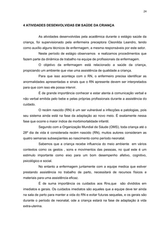 24
4 ATIVIDADES DESENVOLVIDAS EM SAÚDE DA CRIANÇA
As atividades desenvolvidas pela acadêmica durante o estágio saúde da
criança, foi supervisionado pela enfermeira preceptora Cleonilda Leandro, tendo
como auxílio alguns técnicos de enfermagem, a mesma responsáveis por este setor.
Neste período de estágio observamos e realizamos procedimentos que
fazem parte da dinâmica de trabalho na equipe de profissionais da enfermagem.
O objetivo da enfermagem está relacionado a saúde da criança,
propiciando um ambiente que vise uma assistência de qualidade a criança.
Para que isso aconteça com o RN, o enfermeiro precisa identificar as
anormalidades apresentadas e sinais que o RN apresente devem ser interpretados
para que com isso ele possa intervir.
É de grande importância conhecer e estar atenta á comunicação verbal e
não verbal emitida pelo bebe e pelas próprias profissionais durante a assistência do
cuidado.
O recém nascido (RN) é um ser vulnerável a infecções e patologias, pois
seu sistema ainda está na fase da adaptação ao novo meio. É exatamente nessa
fase que ocorre o maior índice de morbimortalidade infantil.
Segundo com a Organização Mundial de Sáude (OMS), toda criança até o
28º dia de vida é considerada recém nascido (RN), muitos autores consideram as
quatro semanas subseqüentes ao nascimento como período neonatal.
Sabemos que a criança recebe influencia do meio ambiente em vários
contextos como os gestos , sons e movimentos das pessoas, no qual este é um
estimulo importante como eixo para um bom desempenho afetivo, cognitivo,
psicológico e social.
No entanto a enfermagem juntamente com a equipe medica que estiver
prestando assistência no trabalho de parto, necessitará de recursos físicos e
materiais para uma assistência eficaz.
É de suma importância os cuidados aos Rns,que são divididos em
imediatos e gerais. Os cuidados imediatos são aqueles que a equipe deve ter ainda
na sala de parto para manter a vida do RN e evitar futuras sequelas, e os gerais são
durante o período de neonatal, ode a criança estará na fase de adaptação à vida
extra-uterina.
 