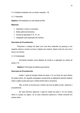 25
4.1 Cuidados imediatos com os recém nascidos – M
4.1.1 Aspiração
Objetivo: Permeabilizar as vias aéreas do RN.
Materiais:
 Aspirador a vácuo e conexões;
 Bulbo (pêra de borracha);
 Sonda de aspiração nº 8, 10, 12;
 Adaptador para aspiração de mecônio .
Descrição do Procedimento:
Posicionar a cabeça do bebe com uma leve extensão do pescoço e em
seguida colocar a sonda na boca e depois nas narinas. Aspire mais de uma vez a
boca e as narinas.
4.1.2 Credeização
Conhecido também como Método de Credé é a aplicação de nitrato de
prata a 1%.
Objetivo: Prevenção da oftalmia gonocócica.
Descrição do Procedimento:
Instilar 1 gota da solução nitrato de prata a 1% no fundo do saco inferior
de ambos olhos, em seguida massagear suavemente as pálpebras fazendo deslizar
sobre o globo ocular para que o nitrato banhe toda a conjuntiva.
Obs: se ficar na duvida que o nitrato caiu fora do globo ocular, repita-se o
procedimento.
No sexo feminino aplica-se 1 gota do nitrato de prata a 1% em ambos
olhos e 2 gotas na vagina. Já no sexo masculino aplica-se o nitrato somente em
ambos olhos.
 