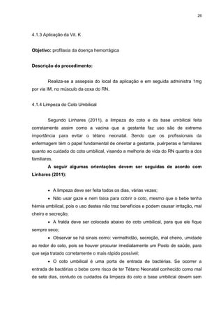 26
4.1.3 Aplicação da Vit. K
Objetivo: profilaxia da doença hemorrágica
Descrição do procedimento:
Realiza-se a assepsia do local da aplicação e em seguida administra 1mg
por via IM, no músculo da coxa do RN.
4.1.4 Limpeza do Coto Umbilical
Segundo Linhares (2011), a limpeza do coto e da base umbilical feita
corretamente assim como a vacina que a gestante faz uso são de extrema
importância para evitar o tétano neonatal. Sendo que os profissionais da
enfermagem têm o papel fundamental de orientar a gestante, puérperas e familiares
quanto ao cuidado do coto umbilical, visando a melhoria de vida do RN quanto a dos
familiares.
A seguir algumas orientações devem ser seguidas de acordo com
Linhares (2011):
 A limpeza deve ser feita todos os dias, várias vezes;
 Não usar gaze e nem faixa para cobrir o coto, mesmo que o bebe tenha
hérnia umbilical, pois o uso destes não traz benefícios e podem causar irritação, mal
cheiro e secreção;
 A fralda deve ser colocada abaixo do coto umbilical, para que ele fique
sempre seco;
 Observar se há sinais como: vermelhidão, secreção, mal cheiro, umidade
ao redor do coto, pois se houver procurar imediatamente um Posto de saúde, para
que seja tratado corretamente o mais rápido possível;
 O coto umbilical é uma porta de entrada de bactérias. Se ocorrer a
entrada de bactérias o bebe corre risco de ter Tétano Neonatal conhecido como mal
de sete dias, contudo os cuidados da limpeza do coto e base umbilical devem sem
 