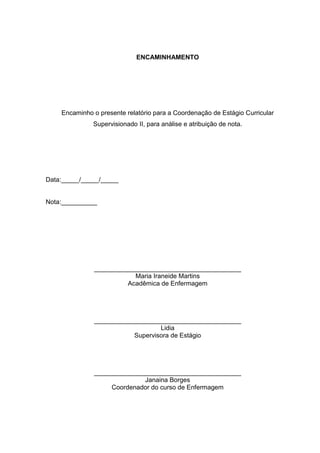 2
ENCAMINHAMENTO
Encaminho o presente relatório para a Coordenação de Estágio Curricular
Supervisionado II, para análise e atribuição de nota.
Data:_____/_____/_____
Nota:__________
_________________________________________
Maria Iraneide Martins
Acadêmica de Enfermagem
_________________________________________
Lidia
Supervisora de Estágio
_________________________________________
Janaina Borges
Coordenador do curso de Enfermagem
 