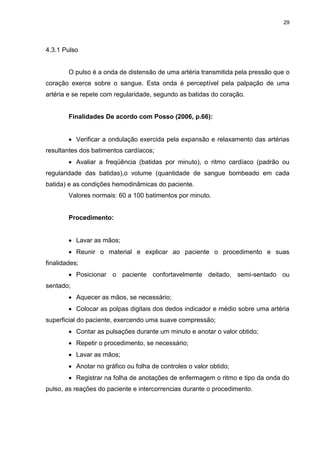 29
4.3.1 Pulso
O pulso é a onda de distensão de uma artéria transmitida pela pressão que o
coração exerce sobre o sangue. Esta onda é perceptível pela palpação de uma
artéria e se repete com regularidade, segundo as batidas do coração.
Finalidades De acordo com Posso (2006, p.66):
 Verificar a ondulação exercida pela expansão e relaxamento das artérias
resultantes dos batimentos cardíacos;
 Avaliar a freqüência (batidas por minuto), o ritmo cardíaco (padrão ou
regularidade das batidas),o volume (quantidade de sangue bombeado em cada
batida) e as condições hemodinâmicas do paciente.
Valores normais: 60 a 100 batimentos por minuto.
Procedimento:
 Lavar as mãos;
 Reunir o material e explicar ao paciente o procedimento e suas
finalidades;
 Posicionar o paciente confortavelmente deitado, semi-sentado ou
sentado;
 Aquecer as mãos, se necessário;
 Colocar as polpas digitais dos dedos indicador e médio sobre uma artéria
superficial do paciente, exercendo uma suave compressão;
 Contar as pulsações durante um minuto e anotar o valor obtido;
 Repetir o procedimento, se necessário;
 Lavar as mãos;
 Anotar no gráfico ou folha de controles o valor obtido;
 Registrar na folha de anotações de enfermagem o ritmo e tipo da onda do
pulso, as reações do paciente e intercorrencias durante o procedimento.
 