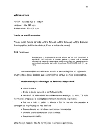 30
Valores normais
Recém – nascido: 120 a 140 bpm
Lactente: 100 a 120 bpm
Adolescentes: 80 a 100 bpm
Locais para verificar o pulso
Artéria radial; Artéria carótida; Artéria femoral; Artéria temporal; Artéria braquial;
Artéria poplítea; Artéria dorsal do pé; Pulso apical (em lactentes).
4.3.2 Respiração
Respiração é o movimento do ar que entra e sai do tórax (inspiração e
expiração). Na inspiração a pressão alveolar é menor que a pressão
atmosférica, enquanto na expiração o diafragma relaxa e a pressão alveolar
aumenta até se igualar à pressão atmosférica (RODRIGUES et al, 2011, p.
404).
Mecanismo que compreendem a entrada e a saída de gases no organismo,
envolvendo as trocas gasosas que ocorrem entre o sangue e o meio extracorpóreo.
Procedimento para verificação da freqüência respiratória:
 Lavar as mãos;
 Deitar o cliente ou sentá-lo confortavelmente;
 Observar os movimentos de abaixamento e elevação do tórax. Os dois
movimentos (inspiração e expiração) somam um movimento respiratório;
 Colocar a mão no pulso do cliente a fim de que ele não perceba a
contagem da respiração para não alterá-la;
 Contar durante um minuto os movimentos respiratórios;
 Deixar o cliente confortável; lavar as mãos;
 Anotar no prontuário.
OBS: Recém nascido: 30 a 40 movimentos respiratórios por minuto.
 