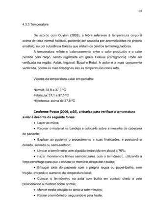 31
4.3.3 Temperatura
De acordo com Guyton (2002), a febre refere-se à temperatura corporal
acima da faixa normal habitual, podendo ser causada por anormalidades no próprio
encéfalo, ou por substância tóxicas que afetam os centros termorreguladores.
A temperatura reflete o balanceamento entre o calor produzido e o calor
perdido pelo corpo, sendo registrada em graus Celsius (centígrados). Pode ser
verificada na região: Axilar, Inguinal, Bucal e Retal. A axilar é a mais comumente
verificada, porém as mais fidedignas são as temperaturas oral e retal.
Valores da temperatura axilar em pediatria:
Normal: 35,8 a 37,0 ºC
Febrícula: 37,1 a 37,5 ºC
Hipertemia: acima de 37,8 ºC
Conforme Posso (2006, p.65), a técnica para verificar a temperatura
axilar é descrita da seguinte forma:
 Lavar as mãos;
 Reunuir o material na bandeja e colocá-la sobre a mesinha de cabeceira
do paciente;
 Explicar ao paciente o procedimento e suas finalidades, e posicioná-lo
deitado, sentado ou semi-sentado;
 Limpar o termômetro com algodão embebido em alcool a 70%;
 Fazer movimentos firmes semicirculares com o termômetro, utilizando a
força centrífuga para que a coluna de mercúrio desça até o bulbo;
 Enxugar axila do paciente com a própria roupa ou papel-toalha, sem
fricção, evitando o aumento da temperatura local;
 Colocar o termômetro na axila com bulbo em contato direto a pele
posicionando o membro sobre o tórax;
 Menter nesta posição de cinco a sete minutos;
 Retirar o termômetro, segurando-o pela haste;
 