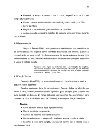 32
 Proceder à leitura e anotar o valor obtido, especificando o tipo de
temperatura verificada;
 Limpar novamente otermômetro, utilizando algodão com álcool a 70%;
 Lavar as mãos;
 Registrar o valor obito no gráfico ou folha de controles;
 Anotar, quando necessário, reações do paciente e intercorrências durante
procedimento.
4.4 Oxigenoterapia
Segundo Posso (2006), a oxigenoterapia consiste em um procedimento
de administração de oxigênio como finalidade terapêutica. No entanto, quando a
concentração for superior a 21%, deve-se encarar de forma análoga a terapia com
medicamentos, ou seja, de forma similar no qual necessitará de dosagem adequada
e utilizar o método correto.
“Existem vários tipos de sistemas para administração de oxigênio,
classificados de acordo com a concentração e fluxo de gás. Os sistemas
podem ser abertos ou fechados, de baixo ou alto fluxo, e utilizar cateteres
ou máscaras.” (POSSO, 2006, p.81).
4.5 Punção Venosa
Segundo Silva (2008), os materiais utilizados no procedimento e a técnica
seguem abaixo descritas:
Bandeja contendo: luva de procedimento, Garrote, bolas de algodão ou
álcool a 70%, cateter periférico (cateter agulhado [tipo escalpe] para punções de
curta duração em torno de 24 horas, cateteres sobre agulhas [tipo insyte/ jelco] para
punções de curta duração em torno de 72 horas), adesivo para fixação do cateter.
Técnica:
 Lavar as mãos antes e após o procedimento;
 Reunir o material para punção;
 Explicar ao paciente o que será realizado;
 Deixar o cliente em posição confortável com área de punção apoiada;
 Escolher o local para punção, se possível permitir que o cliente faça a
escolha com você;
 
