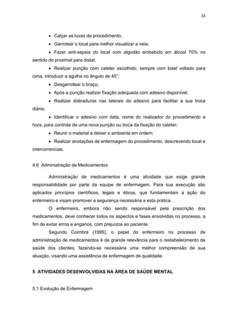 33
 Calçar as luvas de procedimento;
 Garrotear o local para melhor visualizar a veia;
 Fazer anti-sepsia do local com algodão embebido em álcool 70% no
sentido do proximal para distal;
 Realizar punção com cateter escolhido, sempre com bisel voltado para
cima, introduzir a agulha no ângulo de 45°;
 Desgarrotear o braço;
 Após a punção realizar fixação adequada com adesivo disponível;
 Realizar dobraduras nas laterais do adesivo para facilitar a sua troca
diária;
 Identificar o adesivo com data, nome do realizador do procedimento e
hora, para controle de uma nova punção ou troca da fixação do cateter;
 Reunir o material e deixar o ambiente em ordem;
 Realizar anotações de enfermagem do procedimento, descrevendo local e
intercorrencias.
4.6 Administração de Medicamentos
Administração de medicamentos é uma atividade que exige grande
responsabilidade por parte da equipe de enfermagem. Para sua execução são
aplicados princípios científicos, legais e éticos, que fundamentam a ação do
enfermeiro e visam promover a segurança necessária a esta prática.
O enfermeiro, embora não sendo responsável pela prescrição dos
medicamentos, deve conhecer todos os aspectos e fases envolvidas no processo, a
fim de evitar erros e enganos, com prejuízos ao paciente.
Segundo Coimbra (1999), o papel do enfermeiro no processo de
administração de medicamentos é de grande relevância para o restabelecimento da
saúde dos clientes, fazendo-se necessária uma melhor compreensão de sua
atuação, visando uma assistência de enfermagem de qualidade.
5 ATIVIDADES DESENVOLVIDAS NA ÁREA DE SAÚDE MENTAL
5.1 Evolução de Enfermagem
 