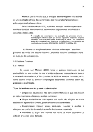 34
Martinari (2010) ressalta que, a evolução de enfermagem é feita através
de uma avaliação rotineira do exame físico e das intervenções/ prescrições de
enfermagem realizadas no cliente.
De acordo com Horta (1979), a primeira evolução de enfermagem deve
descrever achados do exame físico, discriminando os problemas encontrados e
condutas estabelecidas.
A evolução do desempenho ou avaliação do processo ensino –
aprendizagem determina com que eficácia o paciente respondeu ao plano
de ensino e até que ponto foram alcançadas as metas. Ela consiste na
avaliação do processo para determinar o que foi efetivo e o que precisa ser
modificado ou reforçado. (BRUNNER & SUDDARTH, 2009 p. 48).
No decorrer do estagio realizamos visita de enfermagem , evoluímos
pacientes de acordo com a rotina da clínica , anotamos os dados coletados na ficha
de evolução de cada paciente.
5.2 Feridas e Curativos
5.2.1 Feridas
De acordo com Mozachi (2007), ferida é qualquer interrupção na sua
continuidade, ou seja, ruptura da pele e tecidos adjacentes representa uma ferida e
o tratamento de uma ferida, é feita por meio de técnica e assepsia cuidadosa, tendo
como objetivo evitar ou diminuir complicações decorrentes facilitando assim seu
processo de cicatrização.
Tipos de ferida quanto ao grau de contaminação
 Limpas: são aquelas que não apresentam inflamação e que não atingem
os tratos respiratório, digestório, genitais e urinárias;
 Limpas contaminadas: são aquelas nas quais são atingidos os tratos
respiratório, digestório ou urinário, porem em condições controladas;
 Contaminadas: incluem feridas acidentais, recentes e abertas, e
cirúrgicas, no qual a técnica asséptica não foi devidamente respeitada;
 Infectadas ou sujas: são aquelas nas quais os micro organismos já
estavam presentes antes da lesão.
 