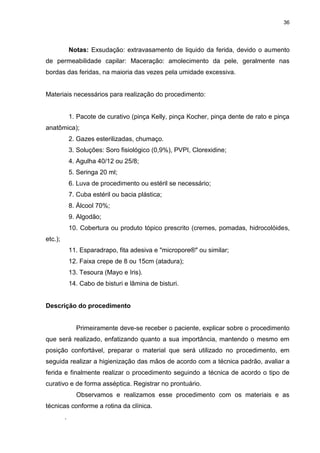 36
Notas: Exsudação: extravasamento de liquido da ferida, devido o aumento
de permeabilidade capilar: Maceração: amolecimento da pele, geralmente nas
bordas das feridas, na maioria das vezes pela umidade excessiva.
Materiais necessários para realização do procedimento:
1. Pacote de curativo (pinça Kelly, pinça Kocher, pinça dente de rato e pinça
anatômica);
2. Gazes esterilizadas, chumaço.
3. Soluções: Soro fisiológico (0,9%), PVPI, Clorexidine;
4. Agulha 40/12 ou 25/8;
5. Seringa 20 ml;
6. Luva de procedimento ou estéril se necessário;
7. Cuba estéril ou bacia plástica;
8. Álcool 70%;
9. Algodão;
10. Cobertura ou produto tópico prescrito (cremes, pomadas, hidrocolóides,
etc.);
11. Esparadrapo, fita adesiva e "micropore®" ou similar;
12. Faixa crepe de 8 ou 15cm (atadura);
13. Tesoura (Mayo e Iris).
14. Cabo de bisturi e lâmina de bisturi.
Descrição do procedimento
Primeiramente deve-se receber o paciente, explicar sobre o procedimento
que será realizado, enfatizando quanto a sua importância, mantendo o mesmo em
posição confortável, preparar o material que será utilizado no procedimento, em
seguida realizar a higienização das mãos de acordo com a técnica padrão, avaliar a
ferida e finalmente realizar o procedimento seguindo a técnica de acordo o tipo de
curativo e de forma asséptica. Registrar no prontuário.
Observamos e realizamos esse procedimento com os materiais e as
técnicas conforme a rotina da clínica.
.
 