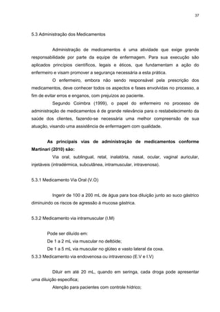 37
5.3 Administração dos Medicamentos
Administração de medicamentos é uma atividade que exige grande
responsabilidade por parte da equipe de enfermagem. Para sua execução são
aplicados princípios científicos, legais e éticos, que fundamentam a ação do
enfermeiro e visam promover a segurança necessária a esta prática.
O enfermeiro, embora não sendo responsável pela prescrição dos
medicamentos, deve conhecer todos os aspectos e fases envolvidas no processo, a
fim de evitar erros e enganos, com prejuízos ao paciente.
Segundo Coimbra (1999), o papel do enfermeiro no processo de
administração de medicamentos é de grande relevância para o restabelecimento da
saúde dos clientes, fazendo-se necessária uma melhor compreensão de sua
atuação, visando uma assistência de enfermagem com qualidade.
As principais vias de administração de medicamentos conforme
Martinari (2010) são:
Via oral, sublingual, retal, inalatória, nasal, ocular, vaginal auricular,
injetáveis (intradérmica, subcutânea, intramuscular, intravenosa).
5.3.1 Medicamento Via Oral (V.O)
Ingerir de 100 a 200 mL de água para boa diluição junto ao suco gástrico
diminuindo os riscos de agressão á mucosa gástrica.
5.3.2 Medicamento via intramuscular (I.M)
Pode ser diluído em:
De 1 a 2 mL via muscular no deltóide;
De 1 a 5 mL via muscular no glúteo e vasto lateral da coxa.
5.3.3 Medicamento via endovenosa ou intravenoso (E.V e I.V)
Diluir em até 20 mL, quando em seringa, cada droga pode apresentar
uma diluição especifica;
Atenção para pacientes com controle hídrico;
 