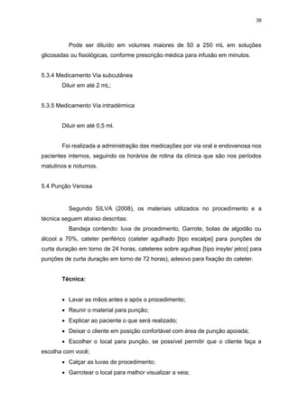 38
Pode ser diluído em volumes maiores de 50 a 250 mL em soluções
glicosadas ou fisiológicas, conforme prescrição médica para infusão em minutos.
5.3.4 Medicamento Via subcutânea
Diluir em até 2 mL;
5.3.5 Medicamento Via intradérmica
Diluir em até 0,5 ml.
Foi realizada a administração das medicações por via oral e endovenosa nos
pacientes internos, seguindo os horários de rotina da clínica que são nos períodos
matutinos e noturnos.
5.4 Punção Venosa
Segundo SILVA (2008), os materiais utilizados no procedimento e a
técnica seguem abaixo descritas:
Bandeja contendo: luva de procedimento, Garrote, bolas de algodão ou
álcool a 70%, cateter periférico (cateter agulhado [tipo escalpe] para punções de
curta duração em torno de 24 horas, cateteres sobre agulhas [tipo insyte/ jelco] para
punções de curta duração em torno de 72 horas), adesivo para fixação do cateter.
Técnica:
 Lavar as mãos antes e após o procedimento;
 Reunir o material para punção;
 Explicar ao paciente o que será realizado;
 Deixar o cliente em posição confortável com área de punção apoiada;
 Escolher o local para punção, se possível permitir que o cliente faça a
escolha com você;
 Calçar as luvas de procedimento;
 Garrotear o local para melhor visualizar a veia;
 