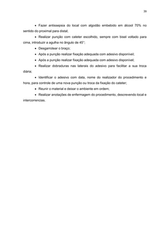 39
 Fazer antissepsia do local com algodão embebido em álcool 70% no
sentido do proximal para distal;
 Realizar punção com cateter escolhido, sempre com bisel voltado para
cima, introduzir a agulha no ângulo de 45°;
 Desgarrotear o braço;
 Após a punção realizar fixação adequada com adesivo disponível;
 Após a punção realizar fixação adequada com adesivo disponível;
 Realizar dobraduras nas laterais do adesivo para facilitar a sua troca
diária;
 Identificar o adesivo com data, nome do realizador do procedimento e
hora, para controle de uma nova punção ou troca da fixação do cateter;
 Reunir o material e deixar o ambiente em ordem;
 Realizar anotações de enfermagem do procedimento, descrevendo local e
intercorrencias.
 