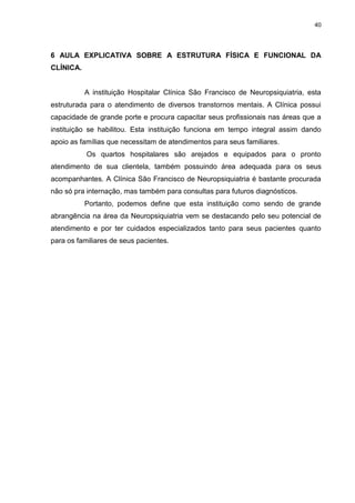 40
6 AULA EXPLICATIVA SOBRE A ESTRUTURA FÍSICA E FUNCIONAL DA
CLÍNICA.
A instituição Hospitalar Clínica São Francisco de Neuropsiquiatria, esta
estruturada para o atendimento de diversos transtornos mentais. A Clínica possui
capacidade de grande porte e procura capacitar seus profissionais nas áreas que a
instituição se habilitou. Esta instituição funciona em tempo integral assim dando
apoio as famílias que necessitam de atendimentos para seus familiares.
Os quartos hospitalares são arejados e equipados para o pronto
atendimento de sua clientela, também possuindo área adequada para os seus
acompanhantes. A Clínica São Francisco de Neuropsiquiatria é bastante procurada
não só pra internação, mas também para consultas para futuros diagnósticos.
Portanto, podemos define que esta instituição como sendo de grande
abrangência na área da Neuropsiquiatria vem se destacando pelo seu potencial de
atendimento e por ter cuidados especializados tanto para seus pacientes quanto
para os familiares de seus pacientes.
 