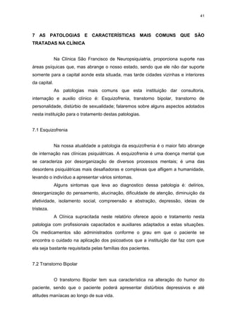 41
7 AS PATOLOGIAS E CARACTERÍSTICAS MAIS COMUNS QUE SÃO
TRATADAS NA CLÍNICA
Na Clínica São Francisco de Neuropsiquiatria, proporciona suporte nas
áreas psíquicas que, mas abrange o nosso estado, sendo que ele não dar suporte
somente para a capital aonde esta situada, mas tarde cidades vizinhas e interiores
da capital.
As patologias mais comuns que esta instituição dar consultoria,
internação e auxilio clínico é: Esquizofrenia, transtorno bipolar, transtorno de
personalidade, distúrbio de sexualidade; falaremos sobre alguns aspectos adotados
nesta instituição para o tratamento destas patologias.
7.1 Esquizofrenia
Na nossa atualidade a patologia da esquizofrenia é o maior fato abrange
de internação nas clínicas psiquiátricas. A esquizofrenia é uma doença mental que
se caracteriza por desorganização de diversos processos mentais; é uma das
desordens psiquiátricas mais desafiadoras e complexas que afligem a humanidade,
levando o indivíduo a apresentar vários sintomas.
Alguns sintomas que leva ao diagnostico dessa patologia é: delírios,
desorganização do pensamento, alucinação, dificuldade de atenção, diminuição da
afetividade, isolamento social, compreensão e abstração, depressão, ideias de
tristeza.
A Clínica supracitada neste relatório oferece apoio e tratamento nesta
patologia com profissionais capacitados e auxiliares adaptados a estas situações.
Os medicamentos são administrados conforme o grau em que o paciente se
encontra o cuidado na aplicação dos psicoativos que a instituição dar faz com que
ela seja bastante requisitada pelas famílias dos pacientes.
7.2 Transtorno Bipolar
O transtorno Bipolar tem sua característica na alteração do humor do
paciente, sendo que o paciente poderá apresentar distúrbios depressivos e até
atitudes maníacas ao longo de sua vida.
 
