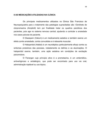 44
8 AS MEDICAÇÕES UTILIZADAS NA CLÍNICA
Os principais medicamentos utilizados na Clinica São Francisco de
Neuropsiquiatria para o tratamento das patologias supracitadas são: Cloridrato de
clorpromazina (Amplictil) tem por finalidade tratar os quadros psicóticos dos
pacientes, pois age no sistema nervoso central, ajudando a controlar a ansiedade
nos casos psicose do paciente.
O Diazepam (Valium) é um medicamento sedativo e também exerce um
efeito contra ansiedade, contra convulsões e é relaxante muscular.
O Haloperidol (Haldol) é um neuroléptico particularmente eficaz contra os
sintomas produtivos das psicoses, notadamente os delírios e as alucinações. O
haloperidol exerce, também, uma ação sedativa em condições de excitação
psicomotora.
O Fenergan cujo princípio ativo é a prometazina, é um antiemético,
antivertiginoso e antialérgico, que pode ser encontrado para uso via oral,
administração injetável ou uso tópico.
 