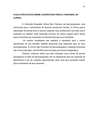 45
9 AULA EXPLICATIVA SOBRE A ESTRUTURA FÍSICA E FUNCIONAL DA
CLÍNICA.
A instituição Hospitalar Clínica São Francisco de Neuropsiquiatria, esta
estruturada para o atendimento de diversos transtornos mentais. A Clínica possui
capacidade de grande porte e procura capacitar seus profissionais nas áreas que a
instituição se habilitou. Esta instituição funciona em tempo integral assim dando
apoio as famílias que necessitam de atendimentos para seus familiares.
Os quartos hospitalares são arejados e equipados para o pronto
atendimento de sua clientela, também possuindo área adequada para os seus
acompanhantes. A Clínica São Francisco de Neuropsiquiatria é bastante procurada
não só pra internação, mas também para consultas para futuros diagnósticos.
Portanto, podemos define que esta instituição como sendo de grande
abrangência na área da Neuropsiquiatria vem se destacando pelo seu potencial de
atendimento e por ter cuidados especializados tanto para seus pacientes quanto
para os familiares de seus pacientes.
 