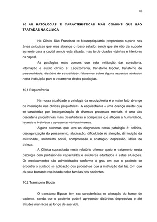 46
10 AS PATOLOGIAS E CARACTERÍSTICAS MAIS COMUNS QUE SÃO
TRATADAS NA CLÍNICA
Na Clínica São Francisco de Neuropsiquiatria, proporciona suporte nas
áreas psíquicas que, mas abrange o nosso estado, sendo que ele não dar suporte
somente para a capital aonde esta situada, mas tarde cidades vizinhas e interiores
da capital.
As patologias mais comuns que esta instituição dar consultoria,
internação e auxilio clínico é: Esquizofrenia, transtorno bipolar, transtorno de
personalidade, distúrbio de sexualidade; falaremos sobre alguns aspectos adotados
nesta instituição para o tratamento destas patologias.
10.1 Esquizofrenia
Na nossa atualidade a patologia da esquizofrenia é o maior fato abrange
de internação nas clínicas psiquiátricas. A esquizofrenia é uma doença mental que
se caracteriza por desorganização de diversos processos mentais; é uma das
desordens psiquiátricas mais desafiadoras e complexas que afligem a humanidade,
levando o indivíduo a apresentar vários sintomas.
Alguns sintomas que leva ao diagnostico dessa patologia é: delírios,
desorganização do pensamento, alucinação, dificuldade de atenção, diminuição da
afetividade, isolamento social, compreensão e abstração, depressão, ideias de
tristeza.
A Clínica supracitada neste relatório oferece apoio e tratamento nesta
patologia com profissionais capacitados e auxiliares adaptados a estas situações.
Os medicamentos são administrados conforme o grau em que o paciente se
encontra o cuidado na aplicação dos psicoativos que a instituição dar faz com que
ela seja bastante requisitada pelas famílias dos pacientes.
10.2 Transtorno Bipolar
O transtorno Bipolar tem sua característica na alteração do humor do
paciente, sendo que o paciente poderá apresentar distúrbios depressivos e até
atitudes maníacas ao longo de sua vida.
 