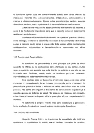 47
O transtorno bipolar pode ser adequadamente tratado com várias classes de
medicação, incluindo lítio, anticonvulsivantes, antipsicóticos, antidepressivos e
mesmo a eletroconvulsoterapia. Dentre estes procedimentos existem algumas
alternativas paralelas, como a psicoterapêuticas associadas aos medicamentos.
A família esta vinculada no desenvolvimento do tratamento do paciente, o
apoio é de fundamental importância para que o paciente tenha um desempenho
positivo em seu tratamento.
A unidade hospitalar oferece tratamento para pessoas que estão sofrendo
desta patologia, sendo que o tratamento nesse caso é mais demorado e trabalhoso
porque o paciente atenta contra a própria vida. Esta unidade utiliza medicamentos
antidepressivos, antipsicóticos e benzodiazepínicos, necessários em várias
situações.
10.3 Transtorno de Personalidade.
O transtorno de personalidade é uma patologia que pode se tornar
aparente na infância ou na adolescência com a formação de seu caráter, muitas
vezes o paciente nem percebe que esta doente, no entanto o seu jeito de ser
incomoda seus familiares, sendo assim os familiares procuram tratamento
especializado para poder lidar com esta patologia.
Esta patologia pode ser diagnostica em diversas etapas, pois existe varias
mudanças no comportamento do ser humano, por exemplo, temos o transtorno de
personalidade paranoica aonde o individuo se sente desconfiado com as outras
pessoas, não confia em ninguém; o transtorno de personalidade esquizoide já é
quando a pessoa se distancia do social, não gosta de se relacionar com ninguém,
existe diversos transtornos de personalidade que explica a forma comportamental do
individuo.
O tratamento é simples voltado, mas para psicoterapia e psicanalise,
tendo resultados favoráveis na reconstrução do caráter social do paciente.
10.4 Distúrbio de Sexualidade
Segundo França (2001), “os transtornos da sexualidade são distúrbios
qualitativos ou quantitativos do instinto sexual, também chamados de parafilias,
 