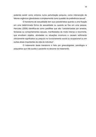 48
podendo existir como sintoma numa perturbação psíquica, como intervenção de
fatores orgânicos glandulares e simplesmente como questão da preferência sexual”.
O transtorno de sexualidade tem sua característica quando a uma fixação
em uma determinada forma de sexualidade ou quando se fixa em uma pessoa.
Hercules (2008) identifica-as como parafilias que são “caracterizadas por anseios,
fantasias ou comportamentos sexuais, manifestados de modo intenso e recorrente,
que envolvem objetos, atividades ou situações incomuns e causam sofrimento
clinicamente significativo ou prejuízo no funcionamento social ou ocupacional ou em
outras áreas importantes da vida do indivíduo”.
O tratamento deste transtorno é feito por ginecologistas, psicólogos e
psiquiatras que irão auxilia o paciente no decorrer do tratamento.
 
