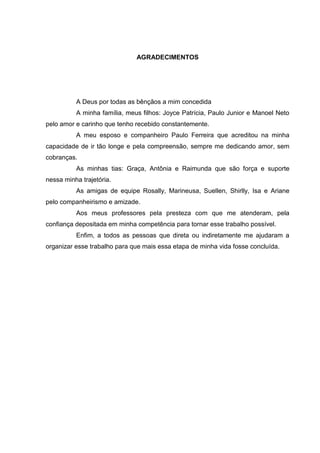 4
AGRADECIMENTOS
A Deus por todas as bênçãos a mim concedida
A minha família, meus filhos: Joyce Patrícia, Paulo Junior e Manoel Neto
pelo amor e carinho que tenho recebido constantemente.
A meu esposo e companheiro Paulo Ferreira que acreditou na minha
capacidade de ir tão longe e pela compreensão, sempre me dedicando amor, sem
cobranças.
As minhas tias: Graça, Antônia e Raimunda que são força e suporte
nessa minha trajetória.
As amigas de equipe Rosally, Marineusa, Suellen, Shirlly, Isa e Ariane
pelo companheirismo e amizade.
Aos meus professores pela presteza com que me atenderam, pela
confiança depositada em minha competência para tornar esse trabalho possível.
Enfim, a todos as pessoas que direta ou indiretamente me ajudaram a
organizar esse trabalho para que mais essa etapa de minha vida fosse concluída.
 