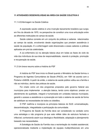 49
11 ATIVIDADES DESENVOLVIDAS NA ÁREA DA SAÚDE COLETIVA II
11.1 A Enfermagem na Saúde Coletiva
A expressão saúde coletiva é uma invenção tipicamente brasileira que surgiu
em fins da década de 1970, na perspectiva de constituir uma nova articulação entre
as diferentes instituições do campo da saúde.
Saúde coletiva consiste em um conjunto de práticas e saberes relacionados
ao campo da saúde, envolvendo desde organizações que prestam assistência á
saúde da população. E a enfermagem está direcionada a esses saberes e práticas
aplicados em prol da coletividade.
A (o) enfermeira (o) na atenção básica atua em todas as fases do ciclo da
vida dos indivíduos de sua área de responsabilidade, visando à proteção, promoção
e recuperação da saúde.
11.2 Um breve resumo sobre a história do PSF
A história do PSF teve início no Brasil quando o Ministério da Saúde formou o
Programa de Agentes Comunitários de Sáude (PACS), em 1991 de acordo com a
Portaria n.648/06. A partir de então, o sistema de saúde público voltou-se a família e
não ao indivíduo, dentro das práticas de saúde.
Foi criado como um dos programas propostos pelo governo federal aos
municípios para implementar a atenção básica, tendo como objetivos: prestar um
atendimento de qualidade, integral e humanizada em unidades básicas municipais;
garantir o acesso a assistência e a prevenção em todo o sistema de saúde de forma
de satisfazer as necessidades de todos os cidadãos.
O PSF reafirma e incorpora os princípios básicos do SUS: universalização,
descentralização, integralidade e participação da comunidade.
O Programa de Saúde da Família deve ser considerado na verdade como
uma estratégia e não programa já que este reflete idéia de estrutura fechada e
inflexível, contrariando assim sua ideologia e flexibilidade, adaptação e planejamento
baseado nas necessidades.
A Estratégia de Saúde da Família visa a reorientação do modelo assistencial,
operacionalizada mediante a implantação de equipes multiprofissionais em uma
 