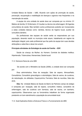 50
Unidade Básica de Saúde – UBS. Atuando com ações de promoção da saúde,
prevenção, recuperação e reabilitação de doenças e agravos mas freqüentes e na
manutenção da saúde.
A equipe de uma unidade de saúde deve ser composta por no mínimo: 01
Médico de família; 01 Enfermeiro; 01 Auxiliar ou técnico de enfermagem; 06 Agentes
comunitários de saúde. Mas também outros profissionais poderão ser incorporados
a estas unidades básicas como: dentista, técnico de higiene bucal, auxiliar de
consultório dentário.
Os profissionais das equipes de saúde serão os responsáveis por sua
população, devendo residir no município onde atuam, trabalhando em regime de
dedicação integral, pois cada profissional que faz parte da equipe tem suas devidas
atribuições e cabe-lhes o dever de cumprir.
Principais atividades da Estratégia da saúde da Família - ESF:
Saúde da criança; da Mulher; do Homem; Controle de diabetes melittus;
Hipertensão; Tuberculose; Hanseníase; Saúde bucal.
11.3 Estrutura física de uma UBS
De acordo com o Ministério da Saúde (2008), a unidade deve ser composta
por:
Área administrativa; Área de recepção; Sala de espera; Almoxarifado;
Consultórios; Consultório ginecológico e odontológico; Sala de vacina, de curativos,
de nebulização, de utilidades; Copa/cozinha; Farmácia; Sala de reuniões, Sala dos
ACS.
Obs: Na Unidade Básica de Saúde do Bairro da Palmeira campo de estágio
é composta por: recepção, sala de espera, consultório médico, consultório de
enfermagem, sala de curativos com farmácia, sala de vacina, um banheiro,
copa/cozinha. Observamos que os funcionários trabalham de forma organizada
prestando um bom atendimento a população da comunidade local.
11.4 Aula Explicativa Sobre a Estrutura Física e o Funcionamento da UBS
 