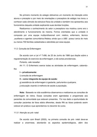 51
No primeiro momento do estagio obtivemos um momento de interação entre
alunos e preceptor e por meio de orientações a preceptora de estágio nos levou a
conhecer cada cômodo da estrutura física da unidade e também nos apresentou aos
funcionários daquela unidade explicando suas devidas funções.
Realizamos o conhecimento do setor a preceptora nos mostrou como era o
atendimento e funcionamento da mesma. Fomos orientadas que a unidade é
composta por uma equipe multiprofissional com: médico, enfermeiro, técnico
,auxiliares e agentes comunitários.Relatou ainda que a UBS possui cerca de mais
ou menos 700 famílias cadastradas e atendidas por essa equipe.
11.5 Consulta de Enfermagem
De acordo com a Lei nº 7.498, de 25 de Junho de 1986 que dispõe sobre a
regulamentação do exercício da enfermagem, e dá outras providencias.
Portanto, vale ressaltar:
Art 11: O Enfermeiro exerce todas as atividades de enfermagem, cabendo-
lhe:
I – privativamente:
i) consulta de enfermagem
II – como integrante da equipe de saúde:
g) assistência de enfermagem á gestante, parturiente e puérpera.
j) educação visando á melhoria de saúde a população.
Nota: Baseada na vida acadêmica observamos e realizamos as consultas de
enfermagem de rotina. Essas consultas eram agendadas e programada aos
pacientes da comunidade que estavam presentes. Foi nos dado a oportunidade de
consultar pacientes de faixa etária diferentes, desde RN ao Idoso podendo assim
colocar em pratica o que aprendemos no decorrer do curso.
11.5.1 Atenção ao pré- natal
De acordo com Brasil (2005), na primeira consulta de pré- natal deve-se
realizar a anamnese, abordando os aspectos epidemiológicos, além dos
 