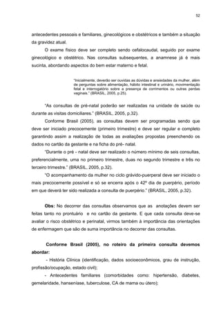 52
antecedentes pessoais e familiares, ginecológicos e obstétricos e também a situação
da gravidez atual.
O exame físico deve ser completo sendo cefalocaudal, seguido por exame
ginecológico e obstétrico. Nas consultas subsequentes, a anamnese já é mais
sucinta, abordando aspectos do bem estar materno e fetal.
“Inicialmente, deverão ser ouvidas as dúvidas e ansiedades da mulher, além
de perguntas sobre alimentação, hábito intestinal e urinário, movimentação
fetal e interrogatório sobre a presença de corrimentos ou outras perdas
vaginais.” (BRASIL, 2005, p.25).
“As consultas de pré-natal poderão ser realizadas na unidade de saúde ou
durante as visitas domiciliares.” (BRASIL, 2005, p.32).
Conforme Brasil (2005), as consultas devem ser programadas sendo que
deve ser iniciado precocemente (primeiro trimestre) e deve ser regular e completo
garantindo assim a realização de todas as avaliações propostas preenchendo os
dados no cartão da gestante e na ficha do pré- natal.
“Durante o pré - natal deve ser realizado o número mínimo de seis consultas,
preferencialmente, uma no primeiro trimestre, duas no segundo trimestre e três no
terceiro trimestre.” (BRASIL, 2005, p.32).
“O acompanhamento da mulher no ciclo grávido-puerperal deve ser iniciado o
mais precocemente possível e só se encerra após o 42º dia de puerpério, período
em que deverá ter sido realizada a consulta de puerpério.” (BRASIL, 2005, p.32).
Obs: No decorrer das consultas observamos que as anotações devem ser
feitas tanto no prontuário e no cartão da gestante. E que cada consulta deve-se
avaliar o risco obstétrico e perinatal, virmos também à importância das orientações
de enfermagem que são de suma importância no decorrer das consultas.
Conforme Brasil (2005), no roteiro da primeira consulta devemos
abordar:
- História Clínica (identificação, dados socioeconômicos, grau de instrução,
profissão/ocupação, estado civil);
- Antecedentes familiares (comorbidades como: hipertensão, diabetes,
gemelaridade, hanseníase, tuberculose, CA de mama ou útero);
 