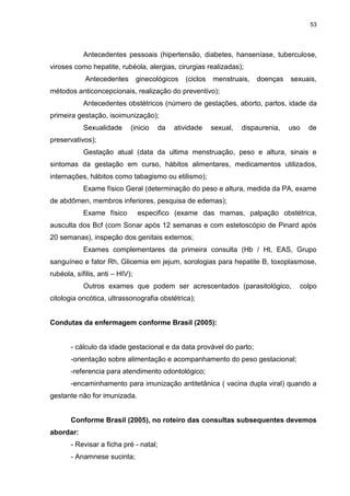 53
Antecedentes pessoais (hipertensão, diabetes, hanseníase, tuberculose,
viroses como hepatite, rubéola, alergias, cirurgias realizadas);
Antecedentes ginecológicos (ciclos menstruais, doenças sexuais,
métodos anticoncepcionais, realização do preventivo);
Antecedentes obstétricos (número de gestações, aborto, partos, idade da
primeira gestação, isoimunização);
Sexualidade (inicio da atividade sexual, dispaurenia, uso de
preservativos);
Gestação atual (data da ultima menstruação, peso e altura, sinais e
sintomas da gestação em curso, hábitos alimentares, medicamentos utilizados,
internações, hábitos como tabagismo ou etilismo);
Exame físico Geral (determinação do peso e altura, medida da PA, exame
de abdômen, membros inferiores, pesquisa de edemas);
Exame físico especifico (exame das mamas, palpação obstétrica,
ausculta dos Bcf (com Sonar após 12 semanas e com estetoscópio de Pinard após
20 semanas), inspeção dos genitais externos;
Exames complementares da primeira consulta (Hb / Ht, EAS, Grupo
sanguíneo e fator Rh, Glicemia em jejum, sorologias para hepatite B, toxoplasmose,
rubéola, sífilis, anti – HIV);
Outros exames que podem ser acrescentados (parasitológico, colpo
citologia oncótica, ultrassonografia obstétrica);
Condutas da enfermagem conforme Brasil (2005):
- cálculo da idade gestacional e da data provável do parto;
-orientação sobre alimentação e acompanhamento do peso gestacional;
-referencia para atendimento odontológico;
-encaminhamento para imunização antitetânica ( vacina dupla viral) quando a
gestante não for imunizada.
Conforme Brasil (2005), no roteiro das consultas subsequentes devemos
abordar:
- Revisar a ficha pré - natal;
- Anamnese sucinta;
 