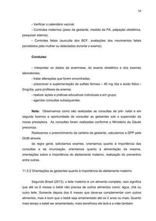54
- Verificar o calendário vacinal;
- Controles maternos (peso da gestante, medida da PA, palpação obstétrica,
pesquisar edema);
- Controles fetais (ausculta dos BCF, avaliações dos movimentos fetais
percebidos pela mulher ou detectados durante o exame);
Condutas:
- interpretar os dados da anamnese, do exame obstétrico e dos exames
laboratoriais;
- tratar alterações que forem encontradas;
- prescrever a suplementação de sulfato ferroso – 40 mg /dia e ácido fólico -
5mg/dia, para profilaxia da anemia;
- realizar ações e práticas educativas individuais e em grupo;
- agendar consultas subsequentes.
Nota: Observamos como são realizadas as consultas de pré- natal e em
seguida tivemos a oportunidade de consultar as gestantes sob a supervisão da
nossa preceptora. As consultas foram realizadas conforme o Ministério da Sáude
preconiza.
Realizamos o preenchimento da carteira da gestante, calculamos a DPP pela
DUM através
da regra geral, solicitamos exames, orientamos quanto à importância das
consultas e da imunização, orientamos quanto à alimentação da mesma,
orientações sobre a importância do aleitamento materno, realização do preventivo
entre outras.
11.5.2 Orientações as gestantes quanto à importância do aleitamento materno
Segundo Brasil (2013), o leite materno é um alimento completo, isso significa
que até os 6 meses o bebê não precisa de outros alimentos como: água, chá ou
outro leite. Somente depois dos 6 meses que deve-se complementar com outros
alimentos, mas é bom que o bebê seja amamentado até os 2 anos ou mais. Quanto
mais tempo o bebê ser amamentado, mais benefícios ele terá e a mãe também
 