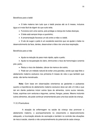 55
Benefícios para o bebê
 O leite materno tem tudo que o bebê precisa até os 6 meses, inclusive
água e é mais fácil de digerir do que outro leite;
 Funciona com uma vacina, pois protege a criança de muitas doenças;
 O leite está sempre limpo e quentinho;
 A amamentação favorece um elo entre a mãe e o bebê;
 O ato de sugar o peito é um excelente exercício que vai ajudar o bebe no
desenvolvimento da face, dentes, desenvolver a fala e ter uma boa respiração.
Benefícios para a mãe
 Ajuda na redução do peso mais rápido, após o parto;
 Ajuda na recuperação do útero, diminuindo o risco de hemorragia e anemia
pós- parto;
 Reduz o risco de diabetes, câncer de mama e de ovário;
 Pode ser um método natural de evitar uma gravidez, sendo que seja feito o
aleitamento materno exclusivo nos primeiros 6 meses de vida e que também que
ainda não tenha menstruado.
Nota: Com base em observações orientamos as gestantes e puérperas
quanto a importância do aleitamento materno exclusivo deve ser até o 6 mês e que
daí em diante podemos incluir outros tipos de alimentos, como sucos naturais,
frutas, sopinhas com verduras e legumes, carnes, frangos, peixes. Mesmo incluindo
outros alimentos, ela pode continuar amamentando para uma boa saúde da criança.
11.5.3 Puericultura
A atuação da enfermagem na saúde da criança visa promover o
aleitamento materno, o acompanhamento no crescimento e desenvolvimento
adequado, a imunização através da vacinação e também no controle das situações
de risco á saúde, visando o não comprometimento do potencial de cada criança.
 