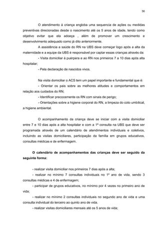 56
O atendimento á criança engloba uma sequencia de ações ou medidas
preventivas direcionadas desde o nascimento até os 5 anos de idade, tendo como
objetivo evitar que ela adoeça , além de promover um crescimento e
desenvolvimento adequado como já dito anteriormente.
A assistência a saúde do RN na UBS deve começar logo após a alta da
maternidade e a equipe da UBS é responsável por captar essas crianças através da:
- Visita domiciliar á puérpera e ao RN nos primeiros 7 a 10 dias após alta
hospitalar;
- Pela declaração de nascidos vivos.
Na visita domiciliar o ACS tem um papel importante e fundamental que é:
- Orientar os pais sobre as melhores atitudes e comportamentos em
relação aos cuidados do RN;
- Identificar precocemente os RN com sinais de perigo;
- Orientações sobre a higiene corporal do RN, a limpeza do coto umbilical,
a higiene ambiental.
O acompanhamento da criança deve se iniciar com a visita domiciliar
entre 7 e 10 dias após a alta hospitalar e com a 1ª consulta na UBS que deve ser
programada através de um calendário de atendimentos individuais e coletivos,
incluindo as visitas domiciliares, participação da família em grupos educativos,
consultas médicas e de enfermagem.
O calendário de acompanhamentos das crianças deve ser seguido da
seguinte forma:
- realizar visita domiciliar nos primeiros 7 dias após a alta;
- realizar no mínimo 7 consultas individuais no 1º ano de vida, sendo 3
consultas médicas e 4 de enfermagem;
- participar de grupos educativos, no mínimo por 4 vezes no primeiro ano de
vida;
- realizar no mínimo 2 consultas individuais no segundo ano de vida e uma
consulta individual do terceiro ao quinto ano de vida.
- realizar visitas domiciliares mensais até os 5 anos de vida;
 