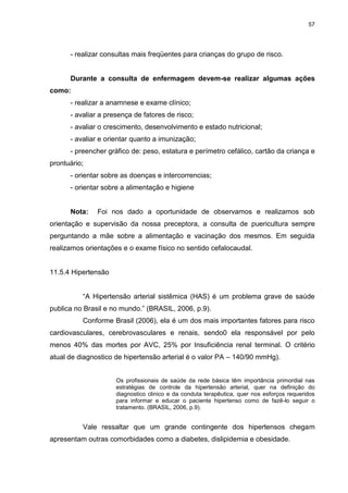57
- realizar consultas mais freqüentes para crianças do grupo de risco.
Durante a consulta de enfermagem devem-se realizar algumas ações
como:
- realizar a anamnese e exame clínico;
- avaliar a presença de fatores de risco;
- avaliar o crescimento, desenvolvimento e estado nutricional;
- avaliar e orientar quanto a imunização;
- preencher gráfico de: peso, estatura e perímetro cefálico, cartão da criança e
prontuário;
- orientar sobre as doenças e intercorrencias;
- orientar sobre a alimentação e higiene
Nota: Foi nos dado a oportunidade de observamos e realizamos sob
orientação e supervisão da nossa preceptora, a consulta de puericultura sempre
perguntando a mãe sobre a alimentação e vacinação dos mesmos. Em seguida
realizamos orientações e o exame físico no sentido cefalocaudal.
11.5.4 Hipertensão
“A Hipertensão arterial sistêmica (HAS) é um problema grave de saúde
publica no Brasil e no mundo.” (BRASIL, 2006, p.9).
Conforme Brasil (2006), ela é um dos mais importantes fatores para risco
cardiovasculares, cerebrovasculares e renais, sendo0 ela responsável por pelo
menos 40% das mortes por AVC, 25% por Insuficiência renal terminal. O critério
atual de diagnostico de hipertensão arterial é o valor PA – 140/90 mmHg).
Os profissionais de saúde da rede básica têm importância primordial nas
estratégias de controle da hipertensão arterial, quer na definição do
diagnostico clinico e da conduta terapêutica, quer nos esforços requeridos
para informar e educar o paciente hipertenso como de fazê-lo seguir o
tratamento. (BRASIL, 2006, p.9).
Vale ressaltar que um grande contingente dos hipertensos chegam
apresentam outras comorbidades como a diabetes, dislipidemia e obesidade.
 