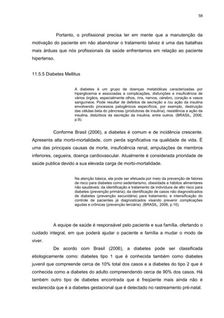 58
Portanto, o profissional precisa ter em mente que a manutenção da
motivação do paciente em não abandonar o tratamento talvez é uma das batalhas
mais árduas que nós profissionais da saúde enfrentamos em relação ao paciente
hipertenso.
11.5.5 Diabetes Mellitus
A diabetes é um grupo de doenças metabólicas caracterizadas por
hiperglicemia e associadas a complicações, disfunções e insuficiência de
vários órgãos, especialmente olhos, rins, nervos, cérebro, coração e vasos
sanguíneos. Pode resultar de defeitos de secreção e /ou ação da insulina
envolvendo processos patogênicos específicos, por exemplo, destruição
das células beta do pâncreas (produtoras de insulina), resistência a ação da
insulina, distúrbios da secreção da insulina, entre outros. (BRASIL, 2006,
p.9).
Conforme Brasil (2006), a diabetes é comum e de incidência crescente.
Apresenta alta morbi-mortalidade, com perda significativa na qualidade de vida. É
uma das principais causas de morte, insuficiência renal, amputações de membros
inferiores, cegueira, doença cardiovascular. Atualmente é considerada prioridade de
saúde publica devido a sua elevada carga de morbi-mortalidade.
Na atenção básica, ela pode ser efetuada por meio da prevenção de fatores
de risco para diabetes como sedentarismo, obesidade e hábitos alimentares
não saudáveis; da identificação e tratamento de indivíduos de alto risco para
diabetes (prevenção primária); da identificação de casos não diagnosticados
de diabetes (prevenção secundária) para tratamento; e intensificação do
controle de pacientes já diagnosticados visando prevenir complicações
agudas e crônicas (prevenção terciária). (BRASIL, 2006, p.10).
A equipe de saúde é responsável pelo paciente e sua família, ofertando o
cuidado integral, em que poderá ajudar o paciente e família a mudar o modo de
viver.
De acordo com Brasil (2006), a diabetes pode ser classificada
etiologicamente como: diabetes tipo 1 que é conhecida também como diabetes
juvenil que compreende cerca de 10% total dos casos e a diabetes do tipo 2 que é
conhecida como a diabetes do adulto compreendendo cerca de 90% dos casos. Há
também outro tipo de diabetes encontrada que é freqüente mais ainda não é
esclarecida que é a diabetes gestacional que é detectado no rastreamento pré-natal.
 
