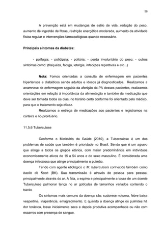 59
A prevenção está em mudanças de estilo de vida, redução do peso,
aumento de ingestão de fibras, restrição energética moderada, aumento da atividade
física regular e intervenções farmacológicas quando necessário.
Principais sintomas da diabetes:
- polifagia; - polidipsia; - poliúria; - perda involuntária do peso; - outros
sintomas como: (fraqueza, fadiga, letargia, infecções repetitivas e etc...)
Nota: Fomos orientadas a consulta de enfermagem em pacientes
hipertensos e diabéticos sendo adultos e idosos já diagnosticados. Realizamos a
anamnese de enfermagem seguida da aferição da PA desses pacientes, realizamos
orientações em relação à importância da alimentação e também da medicação que
deve ser tomada todos os dias, no horário certo conforme foi orientado pelo médico,
para que o tratamento seja eficaz.
Realizamos a entrega de medicações aos pacientes e registramos na
carteira e no prontuário.
11.5.6 Tuberculose
Conforme o Ministério da Saúde (2010), a Tuberculose é um dos
problemas de saúde que também é prioridade no Brasil. Sendo que é um agravo
que atinge a todos os grupos etários, com maior predominância em indivíduos
economicamente ativos de 15 a 54 anos e do sexo masculino. É considerada uma
doença infecciosa que atinge principalmente o pulmão.
Tendo com agente etiológico o M. tuberculosis conhecido também como
bacilo de Koch (BK). Sua transmissão é através de pessoa para pessoa,
principalmente através do ar. A fala, o espirro e principalmente a tosse de um doente
Tuberculose pulmonar lança no ar gotículas de tamanhos variados contendo o
bacilo.
Os sintomas mais comuns da doença são: sudorese noturna, febre baixa
vespertina, inapetência, emagrecimento. E quando a doença atinge os pulmões há
dor torácica, tosse inicialmente seca e depois produtiva acompanhada ou não com
escarros com presença de sangue.
 