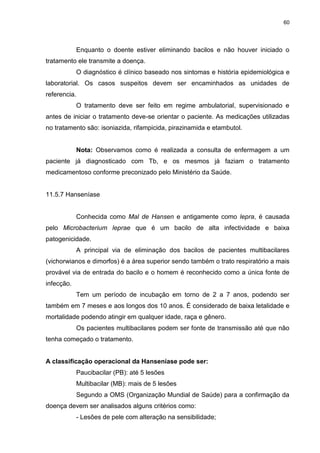 60
Enquanto o doente estiver eliminando bacilos e não houver iniciado o
tratamento ele transmite a doença.
O diagnóstico é clínico baseado nos sintomas e história epidemiológica e
laboratorial. Os casos suspeitos devem ser encaminhados as unidades de
referencia.
O tratamento deve ser feito em regime ambulatorial, supervisionado e
antes de iniciar o tratamento deve-se orientar o paciente. As medicações utilizadas
no tratamento são: isoniazida, rifampicida, pirazinamida e etambutol.
Nota: Observamos como é realizada a consulta de enfermagem a um
paciente já diagnosticado com Tb, e os mesmos já faziam o tratamento
medicamentoso conforme preconizado pelo Ministério da Saúde.
11.5.7 Hanseníase
Conhecida como Mal de Hansen e antigamente como lepra, é causada
pelo Microbacterium leprae que é um bacilo de alta infectividade e baixa
patogenicidade.
A principal via de eliminação dos bacilos de pacientes multibacilares
(vichorwianos e dimorfos) é a área superior sendo também o trato respiratório a mais
provável via de entrada do bacilo e o homem é reconhecido como a única fonte de
infecção.
Tem um período de incubação em torno de 2 a 7 anos, podendo ser
também em 7 meses e aos longos dos 10 anos. É considerado de baixa letalidade e
mortalidade podendo atingir em qualquer idade, raça e gênero.
Os pacientes multibacilares podem ser fonte de transmissão até que não
tenha começado o tratamento.
A classificação operacional da Hanseníase pode ser:
Paucibacilar (PB): até 5 lesões
Multibacilar (MB): mais de 5 lesões
Segundo a OMS (Organização Mundial de Saúde) para a confirmação da
doença devem ser analisados alguns critérios como:
- Lesões de pele com alteração na sensibilidade;
 