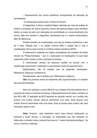 61
- Espessamento dos nervos periféricos acompanhado de alteração de
sensibilidade;
- E baciloscopia positiva para o bacilo de Hansen.
O diagnóstico é clínico e epidemiológico realizado por meio de análise da
história e condições de vida do paciente, exame dermatoneurológico, para identificar
lesões ou áreas da pele com alterações de sensibilidade ou comprometimento dos
nervos. Mas tem também o diagnóstico laboratorial que é o exame baciloscópico
além do diferencial.
Existem também as complicações, que são as reações hansênicas e são
de 2 tipos: Reação tipo 1 ou reação reversa (RR) e reação tipo 2 cuja a
manifestação clínica mais recente é o eritema nodoso hansênico (ENH).
O tratamento é realizado em regime ambulatorial nas unidades de saúde
através da “Poliquimioterapia ” que é a associação de medicações no qual esse
tratamento mata o bacilo e evita a evolução da doença.
É administrada através de esquema padrão de acordo com a
classificação operacional, multibacilar ou paucibacilar sendo da seguinte forma:
Multibacilares: são 12 cartelas com as seguintes medicações:
Rifampicina, Dapsona e Clofazimina.
Paucibacilares: são 6 cartelas com: Rifampicina e dapsona.
Obs: As primeiras doses do tratamento são supervisionadas e o restante
são auto-administradas.
Deve ser aplicada a vacina BCG-ID nos contatos intra-domiciliares sem a
presença de sinais e sintomas da doença, independentemente de serem contatos do
tipo PB e MB. E aplicação da BCG depende da situação vacinal: se o contato não
possuir uma cicatriz vacinal, deve-se administrar uma dose. Caso possua uma
cicatriz deve-se administrar mais uma dose. Caso já possua duas cicatriz não será
necessário aplicar outra.
Nota: Tivemos aula explicativa sobre essa doença enfatizando os
sintomas e sinais clínicos, a vacinação, as medicações que são utilizadas no
tratamento e também sobre o exame físico que é o “ exame dermatoneurológico ” de
como o mesmo é realizado.
 