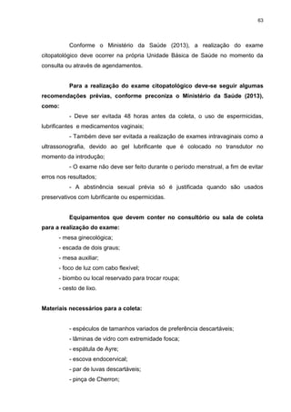 63
Conforme o Ministério da Saúde (2013), a realização do exame
citopatológico deve ocorrer na própria Unidade Básica de Saúde no momento da
consulta ou através de agendamentos.
Para a realização do exame citopatológico deve-se seguir algumas
recomendações prévias, conforme preconiza o Ministério da Saúde (2013),
como:
- Deve ser evitada 48 horas antes da coleta, o uso de espermicidas,
lubrificantes e medicamentos vaginais;
- Também deve ser evitada a realização de exames intravaginais como a
ultrassonografia, devido ao gel lubrificante que é colocado no transdutor no
momento da introdução;
- O exame não deve ser feito durante o período menstrual, a fim de evitar
erros nos resultados;
- A abstinência sexual prévia só é justificada quando são usados
preservativos com lubrificante ou espermicidas.
Equipamentos que devem conter no consultório ou sala de coleta
para a realização do exame:
- mesa ginecológica;
- escada de dois graus;
- mesa auxiliar;
- foco de luz com cabo flexível;
- biombo ou local reservado para trocar roupa;
- cesto de lixo.
Materiais necessários para a coleta:
- espéculos de tamanhos variados de preferência descartáveis;
- lâminas de vidro com extremidade fosca;
- espátula de Ayre;
- escova endocervical;
- par de luvas descartáveis;
- pinça de Cherron;
 