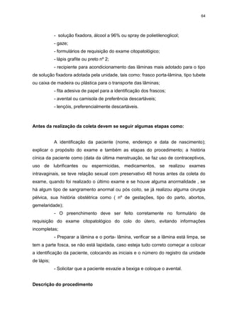 64
- solução fixadora, álcool a 96% ou spray de polietilenoglicol;
- gaze;
- formulários de requisição do exame citopatológico;
- lápis grafite ou preto nº 2;
- recipiente para acondicionamento das lâminas mais adotado para o tipo
de solução fixadora adotada pela unidade, tais como: frasco porta-lâmina, tipo tubete
ou caixa de madeira ou plástica para o transporte das lâminas;
- fita adesiva de papel para a identificação dos frascos;
- avental ou camisola de preferência descartáveis;
- lençóis, preferencialmente descartáveis.
Antes da realização da coleta devem se seguir algumas etapas como:
A identificação da paciente (nome, endereço e data de nascimento);
explicar o propósito do exame e também as etapas do procedimento; a história
cínica da paciente como (data da última menstruação, se faz uso de contraceptivos,
uso de lubrificantes ou espermicidas, medicamentos, se realizou exames
intravaginais, se teve relação sexual com preservativo 48 horas antes da coleta do
exame, quando foi realizado o último exame e se houve alguma anormalidade , se
há algum tipo de sangramento anormal ou pós coito, se já realizou alguma cirurgia
pélvica, sua história obstétrica como ( nº de gestações, tipo do parto, abortos,
gemelaridade);
- O preenchimento deve ser feito corretamente no formulário de
requisição do exame citopatológico do colo do útero, evitando informações
incompletas;
- Preparar a lâmina e o porta- lâmina, verificar se a lâmina está limpa, se
tem a parte fosca, se não está lapidada, caso esteja tudo correto começar a colocar
a identificação da paciente, colocando as iniciais e o número do registro da unidade
de lápis;
- Solicitar que a paciente esvazie a bexiga e coloque o avental.
Descrição do procedimento
 