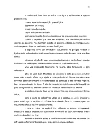 65
o profissional deve lavar as mãos com água e sabão antes e após o
procedimento;
colocar a paciente na posição ginecológica;
cobrir com um lençol;
posicionar o foco de luz;
calçar as luvas descartáveis;
sob boa iluminação devemos inspecionar os órgãos genitais externos;
colocar o espéculo que deve ser apropriado aos tamanhos perineais e
vaginais da paciente. Não lubrificar, exceto em pacientes idosas, na menopausa no
qual o espéculo deve ser molhado com soro fisiológico;
o espéculo deve ser introduzido suavemente na posição vertical, e
ligeiramente inclinado de maneira que fique exposto o colo do útero para uma boa
coleta;
iniciada a introdução fazer uma rotação deixando o espéculo em posição
transversa de modo que a fenda da abertura fique na posição horizontal;
uma vez introduzido totalmente na vagina, abra lentamente e com
delicadeza;
Obs: se você tiver dificuldade de visualizar o colo, peça que a mulher
tussa, não obtendo efeito peça ajuda a outro profissional. Nessa fase do exame
devemos observar também as características do conteúdo e das paredes vaginais,
bem como a do colo do útero. O ato de inspecionar é de fundamental importância
para o diagnóstico do exame e devem ser relatados na requisição do exame.
a coleta do material deve ser da ectocérvice e da endocérvice em lâmina
única;
para a coleta da ectocérvice utiliza-se a espátula de Ayre, encaixar a
ponta mais longa da espátula no orifício externo do colo, fazendo uma raspagem em
movimento rotativo de 360º delicadamente;
- para a coleta na endocérvice, utiliza-se a escova endocervical.
Introduzir a escova endocervical fazendo um movimento de 360º percorrendo todo o
contorno do orifício cervical;
estender o material sobre a lâmina de maneira delicada para obter um
esfregaço uniformemente distribuído, fino e sem destruição celular;
 