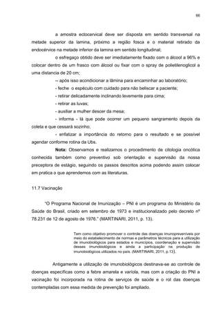 66
a amostra ectocervical deve ser disposta em sentido transversal na
metade superior da lamina, próximo a região fosca e o material retirado da
endocérvice na metade inferior da lamina em sentido longitudinal;
o esfregaço obtido deve ser imediatamente fixado com o álcool a 96% e
colocar dentro de um frasco com álcool ou fixar com o spray de polietilenoglicol a
uma distancia de 20 cm;
-- após isso acondicionar a lâmina para encaminhar ao laboratório;
- feche o espéculo com cuidado para não beliscar a paciente;
- retirar delicadamente inclinando levemente para cima;
- retirar as luvas;
- auxiliar a mulher descer da mesa;
- informa - lá que pode ocorrer um pequeno sangramento depois da
coleta e que cessará sozinho;
- enfatizar a importância do retorno para o resultado e se possível
agendar conforme rotina da Ubs.
Nota: Observamos e realizamos o procedimento de citologia oncótica
conhecida também como preventivo sob orientação e supervisão da nossa
preceptora de estágio, seguindo os passos descritos acima podendo assim colocar
em pratica o que aprendemos com as literaturas.
11.7 Vacinação
“O Programa Nacional de Imunização – PNI é um programa do Ministério da
Saúde do Brasil, criado em setembro de 1973 e institucionalizado pelo decreto nº
78.231 de 12 de agosto de 1976.” (MARTINARI, 2011, p. 13).
Tem como objetivo promover o controle das doenças imunopreveníveis por
meio do estabelecimento de normas e parâmetros técnicos para a utilização
de imunobiológicos para estados e municípios, coordenação e supervisão
desses imunobiológicos e ainda a participação na produção de
imunobiológicos utilizados no país. (MARTINARI, 2011, p.13).
Antigamente a utilização de imunobiológicos destinava-se ao controle de
doenças específicas como a febre amarela e varíola, mas com a criação do PNI a
vacinação foi incorporada na rotina de serviços de saúde e o rol das doenças
contempladas com essa medida de prevenção foi ampliado.
 