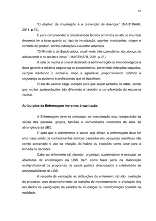 67
“O objetivo da imunização é a prevenção de doenças.” (MARTINARI,
2011, p.19).
E para compreender a complexidade técnica envolvida no ato de imunizar
devemos ter a base quanto ao: tipo de imunização, agentes imunizantes, origem e
controle do produto, contra-indicações e eventos adversos.
“O Ministério da Saúde adota, atualmente, três calendários: da criança, do
adolescente e do adulto e idoso.” (MARTINARI, 2001, p.25).
A sala de vacina é o local destinado á administração de imunobiológicos e
deve garantir a máxima segurança do procedimento, prevenindo infecções cruzadas,
sempre mantendo o ambiente limpo e agradável, proporcionando conforto e
segurança ao paciente e profissionais que ali trabalham.
O ato de vacinar exige atenção para que sejam evitados os erros, sendo
que muitas apresentações são diferentes e também a complexidade do esquema
vacinal.
Atribuições da Enfermagem inerentes à vacinação
A Enfermagem deve-se preocupar na manutenção e/ou recuperação da
saúde das pessoas, grupos, famílias e comunidades residentes da área de
abrangência da UBS.
E para que o atendimento a saúde seja eficaz, a enfermagem deve ter
uma base solida de conhecimentos teóricos baseados em pesquisas cientificas não
sendo apropriado o uso da intuição, do hábito ou tradições como base para a
tomada de decisões.
Cabe ao enfermeiro (a) planejar, organizar, supervisionar e executar as
atividades de enfermagem na UBS, bem como fazer parte na elaboração
multiprofissional de programas de saúde publica direcionados a coletividade de
responsabilidade da UBS.
A respeito da vacinação as atribuições do enfermeiro (a) são: avaliação
do processo, com desenvolvimento de trabalho de monitoramento, e avaliação dos
resultados na averiguação de estados de mudanças ou transformação ocorrida na
realidade.
 