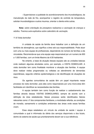 68
- Supervisionar a qualidade do acondicionamento dos imunobiológicos, da
manutenção da rede de frio, acompanhar o registro de controle da temperatura,
solicitar imunobiológicos e outros insumos, orientar o cliente entre outras.
Nota: sobre orientação da preceptora realizamos a vacinação de crianças e
adultos. Tivemos aula explicativa sobre calendário de vacinação.
11.8 Visita domiciliar
A unidade de saúde da família deve trabalhar com a definição de um
território de abrangência, que significa a área sob sua responsabilidade. Pode atuar
com uma ou mais equipe de profissionais, dependendo do número de famílias a ela
vinculadas. Recomenda-se que uma equipe seja responsável por um numero de 600
a 1.000 famílias, com um limite Maximo de 4.50 habitantes.
No entanto, a base de atuação dessas equipes são as unidades básicas
onde realizam algumas atividades como, por exemplo, a VISITA DOMICILIAR. A
visita domiciliar tem como finalidade monitorar a situação das famílias. A equipe
deve realizar visitas programadas ou voltadas ao atendimento de demandas
espontâneas, segundo critérios epidemiológicos e de identificação de situações de
risco.
Os agentes comunitários de saúde têm um papel importante nesse
processo da visita domiciliar, pois eles como responsáveis por uma micro-área têm
facilidades em identificar as necessidades das famílias.
A equipe também tem como função de realizar o cadastramento das
famílias através dessas VISITAS DOMICILIARES, sempre de acordo com a
definição da área estabelecida. Nesse processo serão identificados fatores
relevantes como: nº dos componentes familiares, a morbidade referida, as condições
de moradia, saneamento e condições ambientais das áreas onde essas famílias
vivem.
Essa etapa estabelece um vínculo da unidade de saúde / equipe á
comunidade a qual é informada da oferta dos serviços disponíveis e dos locais,
dentro do sistema de saúde que prioritariamente devem ser a sua referência.
 
