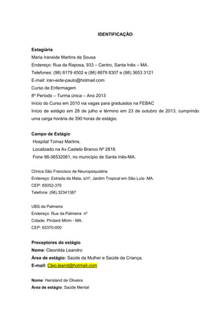 6
IDENTIFICAÇÃO
Estagiária
Maria Iraneide Martins de Sousa
Endereço: Rua da Raposa, 933 – Centro, Santa Inês – MA.
Telefones: (98) 8179 4502 e (98) 8879 8307 e (98) 3653 3121
E-mail: iran-eide-paulo@hotmail.com
Curso de Enfermagem
8º Período – Turma única – Ano 2013
Início do Curso em 2010 via vagas para graduados na FEBAC
Início de estágio em 28 de julho e término em 23 de outubro de 2013, cumprindo
uma carga horária de 390 horas de estágio.
Campo de Estágio
Hospital Tomaz Martins.
Localizado na Av.Castelo Branco Nº 2818.
Fone 98-36532061, no município de Santa Inês-MA.
Clínica São Francisco de Neuropsiquiatria
Endereço: Estrada da Mata, s/nº, Jardim Tropical em São Luís- MA.
CEP: 65052-370
Telefone: (98) 32341387
UBS da Palmeira
Endereço: Rua da Palmeira nº
Cidade: Pindaré Mirim - MA.
CEP: 65370-000
Preceptores do estágio
Nome: Cleonilda Leandro
Área de estágio: Saúde da Mulher e Saúde da Criança.
E-mail: Cleo.leand@hotmail.com
Nome: Herisland de Oliveira
Área de estágio: Saúde Mental
 