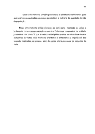 69
Esse cadastramento também possibilitará a identificar determinantes para
que sejam desencadeadas ações que possibilitem a melhoria da qualidade de vida
da população.
Nota: primeiramente fomos orientadas de como seria realizada as visitas e
juntamente com a nossa preceptora que é a Enfermeira responsável da unidade
juntamente com um ACS que é o responsável pelas famílias da micro-área visitada
realizamos as visitas neste momento orientamos e enfatizamos a importância das
consultar realizadas na unidade, além de outras orientações para os pacientes da
visita.
 