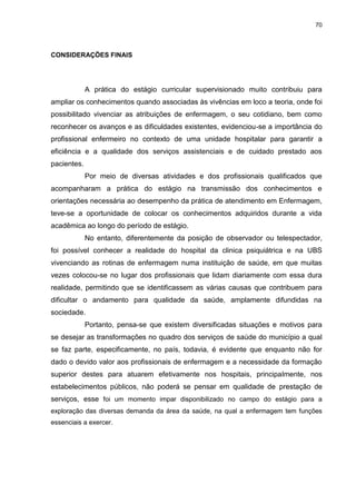 70
CONSIDERAÇÕES FINAIS
A prática do estágio curricular supervisionado muito contribuiu para
ampliar os conhecimentos quando associadas às vivências em loco a teoria, onde foi
possibilitado vivenciar as atribuições de enfermagem, o seu cotidiano, bem como
reconhecer os avanços e as dificuldades existentes, evidenciou-se a importância do
profissional enfermeiro no contexto de uma unidade hospitalar para garantir a
eficiência e a qualidade dos serviços assistenciais e de cuidado prestado aos
pacientes.
Por meio de diversas atividades e dos profissionais qualificados que
acompanharam a prática do estágio na transmissão dos conhecimentos e
orientações necessária ao desempenho da prática de atendimento em Enfermagem,
teve-se a oportunidade de colocar os conhecimentos adquiridos durante a vida
acadêmica ao longo do período de estágio.
No entanto, diferentemente da posição de observador ou telespectador,
foi possível conhecer a realidade do hospital da clinica psiquiátrica e na UBS
vivenciando as rotinas de enfermagem numa instituição de saúde, em que muitas
vezes colocou-se no lugar dos profissionais que lidam diariamente com essa dura
realidade, permitindo que se identificassem as várias causas que contribuem para
dificultar o andamento para qualidade da saúde, amplamente difundidas na
sociedade.
Portanto, pensa-se que existem diversificadas situações e motivos para
se desejar as transformações no quadro dos serviços de saúde do município a qual
se faz parte, especificamente, no país, todavia, é evidente que enquanto não for
dado o devido valor aos profissionais de enfermagem e a necessidade da formação
superior destes para atuarem efetivamente nos hospitais, principalmente, nos
estabelecimentos públicos, não poderá se pensar em qualidade de prestação de
serviços, esse foi um momento impar disponibilizado no campo do estágio para a
exploração das diversas demanda da área da saúde, na qual a enfermagem tem funções
essenciais a exercer.
 