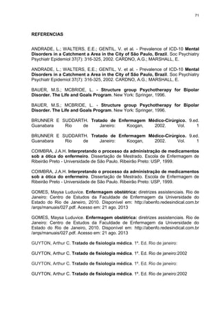 71
REFERENCIAS
ANDRADE, L.; WALTERS, E.E.; GENTIL, V. et al. - Prevalence of ICD-10 Mental
Disorders in a Catchment a Area in the City of São Paulo, Brazil. Soc Psychiatry
Psychiatr Epidemiol 37(7): 316-325, 2002. CARDNO, A.G.; MARSHALL, E.
ANDRADE, L.; WALTERS, E.E.; GENTIL, V. et al. - Prevalence of ICD-10 Mental
Disorders in a Catchment a Area in the City of São Paulo, Brazil. Soc Psychiatry
Psychiatr Epidemiol 37(7): 316-325, 2002. CARDNO, A.G.; MARSHALL, E.
BAUER, M.S.; MCBRIDE, L. - Structure group Psychotherapy for Bipolar
Disorder. The Life and Goals Program. New York: Springer, 1996.
BAUER, M.S.; MCBRIDE, L. - Structure group Psychotherapy for Bipolar
Disorder. The Life and Goals Program. New York: Springer, 1996.
BRUNNER E SUDDARTH. Tratado de Enfermagem Médico-Cirúrgico. 9.ed.
Guanabara Rio de Janeiro: Koogan, 2002. Vol. 1
BRUNNER E SUDDARTH. Tratado de Enfermagem Médico-Cirúrgico. 9.ed.
Guanabara Rio de Janeiro: Koogan, 2002. Vol. 1
COIMBRA, J.A.H. Interpretando o processo da administração de medicamentos
sob a ótica do enfermeiro. Dissertação de Mestrado. Escola de Enfermagem de
Ribeirão Preto - Universidade de São Paulo. Ribeirão Preto: USP, 1999.
COIMBRA, J.A.H. Interpretando o processo da administração de medicamentos
sob a ótica do enfermeiro. Dissertação de Mestrado. Escola de Enfermagem de
Ribeirão Preto - Universidade de São Paulo. Ribeirão Preto: USP, 1999.
GOMES, Maysa Luduvice. Enfermagem obstétrica: diretrizes assistenciais. Rio de
Janeiro: Centro de Estudos da Faculdade de Enfermagem da Universidade do
Estado do Rio de Janeiro, 2010. Disponível em: http://abenfo.redesindical.com.br
/arqs/manuais/027.pdf. Acesso em: 21 ago. 2013
GOMES, Maysa Luduvice. Enfermagem obstétrica: diretrizes assistenciais. Rio de
Janeiro: Centro de Estudos da Faculdade de Enfermagem da Universidade do
Estado do Rio de Janeiro, 2010. Disponível em: http://abenfo.redesindical.com.br
/arqs/manuais/027.pdf. Acesso em: 21 ago. 2013
GUYTON, Arthur C. Tratado de fisiologia médica. 1º. Ed. Rio de janeiro:
GUYTON, Arthur C. Tratado de fisiologia médica. 1º. Ed. Rio de janeiro:2002
GUYTON, Arthur C. Tratado de fisiologia médica. 1º. Ed. Rio de janeiro:
GUYTON, Arthur C. Tratado de fisiologia médica. 1º. Ed. Rio de janeiro:2002
 
