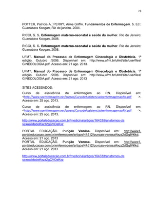73
POTTER, Patrícia A.; PERRY, Anne Griffin. Fundamentos de Enfermagem. 5. Ed.:
Guanabara Koogan, Rio de janeiro, 2004.
RICCI, S. S. Enfermagem materno-neonatal e saúde da mulher. Rio de Janeiro:
Guanabara Koogan, 2008.
RICCI, S. S. Enfermagem materno-neonatal e saúde da mulher. Rio de Janeiro:
Guanabara Koogan, 2008.
UFMT. Manual do Processo de Enfermagem Ginecologia e Obstetrícia. 1ª
edição. Outubro /2006. Disponível em: http://www.ufmt.br/ufmt/site/userfiles/
GINECOLOGIA.pdf. Acesso em: 21 ago. 2013
UFMT. Manual do Processo de Enfermagem Ginecologia e Obstetrícia. 1ª
edição. Outubro /2006. Disponível em: http://www.ufmt.br/ufmt/site/userfiles/
GINECOLOGIA.pdf. Acesso em: 21 ago. 2013
SITES ACESSADOS:
Curso de assistência de enfermagem ao RN. Disponível em:
<http://www.soenfermagem.net/cursos/CursodeAssistenciadeenfermagemaoRN.pdf >.
Acesso em: 25 ago. 2013.
Curso de assistência de enfermagem ao RN. Disponível em:
<http://www.soenfermagem.net/cursos/CursodeAssistenciadeenfermagemaoRN.pdf >.
Acesso em: 25 ago. 2013.
http://www.portaleducacao.com.br/medicina/artigos/16433/transtornos-da
sexualidade#ixzz2gCVOaKxz
PORTAL EDUCAÇÃO. Punção Venosa. Disponível em: http://www1.
portaleducacao.com.br/enfermagem/artigos/44512/puncao-venosa#ixzz2dGgIVKkd.
Acesso em: 21 ago. 2013
PORTAL EDUCAÇÃO. Punção Venosa. Disponível em: http://www1.
portaleducacao.com.br/enfermagem/artigos/44512/puncao-venosa#ixzz2dGgIVKkd.
Acesso em: 21 ago. 2013
http://www.portaleducacao.com.br/medicina/artigos/16433/transtornos-da
sexualidade#ixzz2gCVOaKxz
 